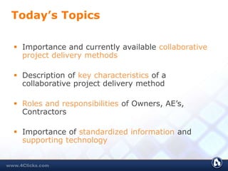 Today’s Topics
 Importance and currently available collaborative
project delivery methods
 Description of key characteristics of a
collaborative project delivery method
 Roles and responsibilities of Owners, AE’s,
Contractors
 Importance of standardized information and
supporting technology
 