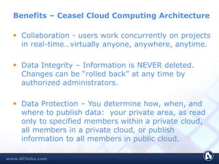 Benefits – Ceasel Cloud Computing Architecture
 Collaboration - users work concurrently on projects
in real-time…virtually anyone, anywhere, anytime.
 Data Integrity – Information is NEVER deleted.
Changes can be “rolled back” at any time by
authorized administrators.
 Data Protection – You determine how, when, and
where to publish data: your private area, as read
only to specified members within a private cloud,
all members in a private cloud, or publish
information to all members in public cloud.
 