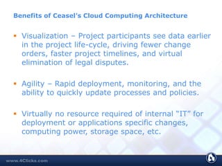 Benefits of Ceasel’s Cloud Computing Architecture
 Visualization – Project participants see data earlier
in the project life-cycle, driving fewer change
orders, faster project timelines, and virtual
elimination of legal disputes.
 Agility – Rapid deployment, monitoring, and the
ability to quickly update processes and policies.
 Virtually no resource required of internal “IT” for
deployment or applications specific changes,
computing power, storage space, etc.
 