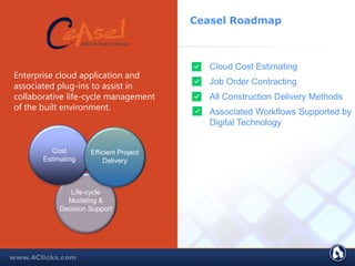 Ceasel Roadmap
Cloud Cost Estimating
Job Order Contracting
All Construction Delivery Methods
Associated Workflows Supported by
Digital Technology
Enterprise cloud application and
associated plug-ins to assist in
collaborative life-cycle management
of the built environment.
Cost
Estimating
Life-cycle
Modeling &
Decision Support
Efficient Project
Delivery
 