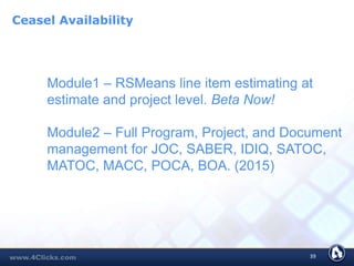 Ceasel Availability
Module1 – RSMeans line item estimating at
estimate and project level. Beta Now!
Module2 – Full Program, Project, and Document
management for JOC, SABER, IDIQ, SATOC,
MATOC, MACC, POCA, BOA. (2015)
39
 