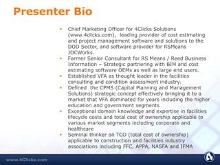 Presenter Bio
 Chief Marketing Officer for 4Clicks Solutions
(www.4clicks.com), leading provider of cost estimating
and project management software and solutions to the
DOD Sector, and software provider for RSMeans
JOCWorks.
 Former Senior Consultant for RS Means / Reed Business
Information – Strategic partnering with BIM and cost
estimating software OEMs as well as large end users.
 Established VFA as thought leader in the facilities
consulting and condition assessment industry.
 Defined the CPMS (Capital Planning and Management
Solutions) strategic concept effectively bringing it to a
market that VFA dominated for years including the higher
education and government segments
 Exceptional domain knowledge and expertise in facilities
lifecycle costs and total cost of ownership applicable to
various market segments including corporate and
healthcare
 Seminal thinker on TCO (total cost of ownership)
applicable to construction and facilities industry
associations including FFC, APPA, NASFA and IFMA
 
