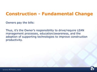 Construction - Fundamental Change
Owners pay the bills:
Thus, it’s the Owner’s responsibility to drive/require LEAN
management processes, education/awareness, and the
adoption of supporting technologies to improve construction
productivity.
 