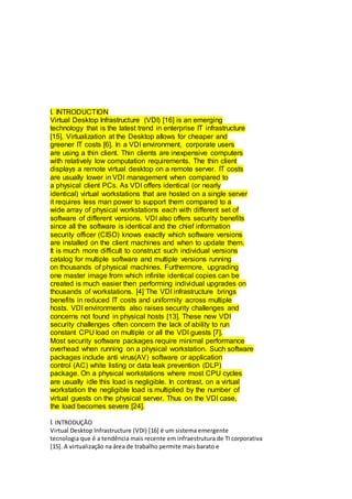 I. INTRODUCTION
Virtual Desktop Infrastructure (VDI) [16] is an emerging
technology that is the latest trend in enterprise IT infrastructure
[15]. Virtualization at the Desktop allows for cheaper and
greener IT costs [6]. In a VDI environment, corporate users
are using a thin client. Thin clients are inexpensive computers
with relatively low computation requirements. The thin client
displays a remote virtual desktop on a remote server. IT costs
are usually lower in VDI management when compared to
a physical client PCs. As VDI offers identical (or nearly
identical) virtual workstations that are hosted on a single server
it requires less man power to support them compared to a
wide array of physical workstations each with different set of
software of different versions. VDI also offers security benefits
since all the software is identical and the chief information
security officer (CISO) knows exactly which software versions
are installed on the client machines and when to update them.
It is much more difficult to construct such individual versions
catalog for multiple software and multiple versions running
on thousands of physical machines. Furthermore, upgrading
one master image from which infinite identical copies can be
created is much easier then performing individual upgrades on
thousands of workstations. [4] The VDI infrastructure brings
benefits in reduced IT costs and uniformity across multiple
hosts. VDI environments also raises security challenges and
concerns not found in physical hosts [13]. These new VDI
security challenges often concern the lack of ability to run
constant CPU load on multiple or all the VDI guests [7].
Most security software packages require minimal performance
overhead when running on a physical workstation. Such software
packages include anti virus(AV) software or application
control (AC) white listing or data leak prevention (DLP)
package. On a physical workstations where most CPU cycles
are usually idle this load is negligible. In contrast, on a virtual
workstation the negligible load is multiplied by the number of
virtual guests on the physical server. Thus on the VDI case,
the load becomes severe [24].
I. INTRODUÇÃO
Virtual Desktop Infrastructure (VDI) [16] é um sistema emergente
tecnologia que é a tendência mais recente em infraestrutura de TI corporativa
[15]. A virtualização na área de trabalho permite mais barato e
 