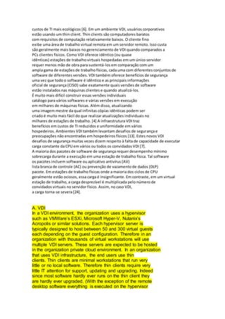 custos de TI mais ecológicos [6]. Em um ambiente VDI, usuários corporativos
estão usando um thin client. Thin clients são computadores baratos
com requisitos de computação relativamente baixos. O cliente fino
exibe uma área de trabalho virtual remota em um servidor remoto. Isso custa
são geralmente mais baixos no gerenciamento de VDI quando comparados a
PCs clientes físicos. Como VDI oferece idêntico (ou quase
idênticas) estações de trabalho virtuais hospedadas em um único servidor
requer menos mão de obra para sustentá-los em comparação com um
ampla gama de estações de trabalho físicas, cada uma com diferentes conjuntos de
software de diferentes versões. VDI também oferece benefícios de segurança
uma vez que todo o software é idêntico e as principais informações
oficial de segurança (CISO) sabe exatamente quais versões de software
estão instalados nas máquinas clientes e quando atualizá-los.
É muito mais difícil construir essas versões individuais
catálogo para vários softwares e várias versões em execução
em milhares de máquinas físicas. Além disso, atualizando
uma imagem mestre da qual infinitas cópias idênticas podem ser
criado é muito mais fácil do que realizar atualizações individuais no
milhares de estações de trabalho. [4] A infraestrutura VDI traz
benefícios em custos de TI reduzidos e uniformidade em vários
hospedeiros. Ambientes VDI também levantam desafios de segurança e
preocupações não encontradas em hospedeiros físicos [13]. Estes novos VDI
desafios de segurança muitas vezes dizem respeito à falta de capacidade de executar
carga constante da CPU em vários ou todos os convidados VDI [7].
A maioria dos pacotes de software de segurança requer desempenho mínimo
sobrecarga durante a execução em uma estação de trabalho física. Tal software
os pacotes incluem software ou aplicativo antivírus (AV)
lista branca de controle (AC) ou prevenção de vazamento de dados (DLP)
pacote. Em estações de trabalho físicas onde a maioria dos ciclos de CPU
geralmente estão ociosos, essa carga é insignificante. Em contraste, em um virtual
estação de trabalho, a carga desprezível é multiplicada pelo número de
convidados virtuais no servidor físico. Assim, no caso VDI,
a carga torna-se severa [24].
A. VDI
In a VDI environment, the organization uses a hypervisor
such as VMWare’s ESXi, Microsoft Hyper-V, Nutanix’s
Acropolis or similar solutions. Each hypervisor server is
typically designed to host between 50 and 300 virtual guests
each depending on the guest configuration. Therefore in an
organization with thousands of virtual workstations will use
multiple VDI servers. These servers are expected to be hosted
in the organization private cloud environment. In an organization
that uses VDI infrastructure, the end users use thin
clients. Thin clients are minimal workstations that run very
little or no local software. Therefore thin clients require very
little IT attention for support, updating and upgrading. Indeed
since most software hardly ever runs on the thin client they
are hardly ever upgraded. (With the exception of the remote
desktop software everything is executed on the hypervisor
 