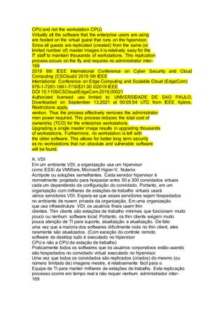 CPU and not the workstation CPU)
Virtually all the software that the enterprise users are using
are hosted on the virtual guest that runs on the hypervisor.
Since all guests are replicated (created) from the same (or
limited number of) master images it is relatively easy for the
IT staff to maintain thousands of workstations. This replication
process occurs on the fly and requires no administrator inter-
169
2019 6th IEEE International Conference on Cyber Security and Cloud
Computing (CSCloud)/ 2019 5th IEEE
International Conference on Edge Computing and Scalable Cloud (EdgeCom)
978-1-7281-1661-7/19/$31.00 ©2019 IEEE
DOI 10.1109/CSCloud/EdgeCom.2019.00021
Authorized licensed use limited to: UNIVERSIDADE DE SAO PAULO.
Downloaded on September 13,2021 at 00:05:54 UTC from IEEE Xplore.
Restrictions apply.
vention. Thus the process effectively removes the administrator
men power required. This process reduces the total cost of
ownership (TCO) for the enterprise workstations.
Upgrading a single master image results in upgrading thousands
of workstations. Furthermore, no workstation is left with
the older software. This allows for better long term security
as no workstations that run absolute and vulnerable software
will be found.
A. VDI
Em um ambiente VDI, a organização usa um hipervisor
como ESXi da VMWare, Microsoft Hyper-V, Nutanix
Acrópole ou soluções semelhantes. Cada servidor hipervisor é
normalmente projetado para hospedar entre 50 e 300 convidados virtuais
cada um dependendo da configuração do convidado. Portanto, em um
organização com milhares de estações de trabalho virtuais usará
vários servidores VDI. Espera-se que esses servidores sejam hospedados
no ambiente de nuvem privada da organização. Em uma organização
que usa infraestrutura VDI, os usuários finais usam thin
clientes. Thin clients são estações de trabalho mínimas que funcionam muito
pouco ou nenhum software local. Portanto, os thin clients exigem muito
pouca atenção de TI para suporte, atualização e atualização. De fato
uma vez que a maioria dos softwares dificilmente roda no thin client, eles
raramente são atualizados. (Com exceção do controle remoto
software de desktop tudo é executado no hipervisor
CPU e não a CPU da estação de trabalho)
Praticamente todos os softwares que os usuários corporativos estão usando
são hospedados no convidado virtual executado no hipervisor.
Uma vez que todos os convidados são replicados (criados) do mesmo (ou
número limitado de) imagens mestre, é relativamente fácil para o
Equipe de TI para manter milhares de estações de trabalho. Esta replicação
processo ocorre em tempo real e não requer nenhum administrador inter-
169
 