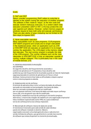levels.
D. RoP and DEP
Return oriented programming (RoP) refers to code that is
injected to the system during the execution of another program.
The software is then made to ”return” to the new code and
execute random malicious code [22]. To a certain extent data
execution prevention (DEP or WXˆ ) [14] may protect the end
user against such attacks. However, certain memory pages on
windows require to have both write and execute permissions.
There are also plenty of ways (including but not limited to OS
Zero days) to bypass DEP.
E. None executable execution
Many executables such as Java programs, CLR programs,
SAP ABAP programs and scripts are no longer executable
in the traditional sense. when an application such as JVM
or WSCRIPT.EXE [2] executes an application it is no longer
running the application. The JVM object is the memory object
that executes. The real running program is actually the data
of the JVM program. The running software such as the Java
interpreter or WSCRIPT.EXE is only an interpreter capable of
running multiple software. This is particularly true in the case
of mobile devices. [17]
III. DESAFIOS ASSOCIADOS À APLICAÇÃO
AO CONTROLE
Os seguintes desafios são frequentemente associados a
controle de aplicativos em TI corporativa. Esses desafios são
problemas que são frequentemente levantados quando se trata de implantação
segurança baseada em controle de aplicativos em física e virtual
desktops. Vamos primeiro listar todas as dificuldades e depois explicar
como o sistema proposto os aborda.
A. Estabelecendo raiz de confiança
O controle do aplicativo deve incluir um banco de dados de software
que pode ser executado no host protegido. Esse banco de dados
deve ser assinado e protegido para não ser modificado
por um atacante malicioso. Esse banco de dados assinado requer confiança
nexus [26], a fim de garantir que não foi modificado.
No entanto, estabelecer essa raiz de confiança é uma tarefa complexa.
Além disso, a maioria das estações de trabalho em uma organização empresarial
falta o hardware especializado (como TPM, etc.) para estabelecer
tal raiz de confiança torna esse esforço impossível.
B. Manutenção de software e banco de dados de versão
A lista branca é necessária para cada versão de cada indivíduo
pacote de software instalado no destino. Maioria
organizações executam uma ampla gama de alvos e cada alvo tem
versão múltipla do software, que geralmente é a versão mais recente
do software que estava disponível no momento da atualização.
 