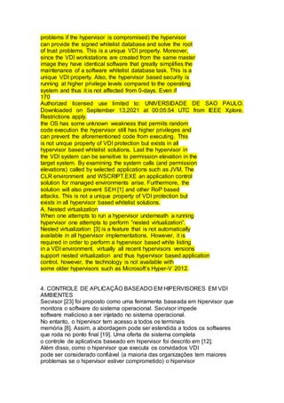problems if the hypervisor is compromised) the hypervisor
can provide the signed whitelist database and solve the root
of trust problems. This is a unique VDI property. Moreover,
since the VDI workstations are created from the same master
image they have identical software that greatly simplifies the
maintenance of a software whitelist database task. This is a
unique VDI property. Also, the hypervisor based security is
running at higher privilege levels compared to the operating
system and thus it is not affected from 0-days. Even if
170
Authorized licensed use limited to: UNIVERSIDADE DE SAO PAULO.
Downloaded on September 13,2021 at 00:05:54 UTC from IEEE Xplore.
Restrictions apply.
the OS has some unknown weakness that permits random
code execution the hypervisor still has higher privileges and
can prevent the aforementioned code from executing. This
is not unique property of VDI protection but exists in all
hypervisor based whitelist solutions. Last the hypervisor in
the VDI system can be sensitive to permission elevation in the
target system. By examining the system calls (and permission
elevations) called by selected applications such as JVM, The
CLR environment and WSCRIPT.EXE an application control
solution for managed environments arise. Furthermore, the
solution will also prevent SEH [1] and other RoP based
attacks. This is not a unique property of VDI protection but
exists in all hypervisor based whitelist solutions.
A. Nested virtualization
When one attempts to run a hypervisor underneath a running
hypervisor one attempts to perform ”nested virtualization”.
Nested virtualization [3] is a feature that is not automatically
available in all hypervisor implementations. However, it is
required in order to perform a hypervisor based white listing
in a VDI environment. virtually all recent hypervisors versions
support nested virtualization and thus hypervisor based application
control. however, the technology is not available with
some older hypervisors such as Microsoft’s Hyper-V 2012.
4. CONTROLE DE APLICAÇÃO BASEADO EM HIPERVISORES EM VDI
AMBIENTES
Secvisor [23] foi proposto como uma ferramenta baseada em hipervisor que
monitora o software do sistema operacional. Secvisor impede
software malicioso a ser injetado no sistema operacional.
No entanto, o hipervisor tem acesso a todos os terminais
memória [8]. Assim, a abordagem pode ser estendida a todos os softwares
que roda no ponto final [19]. Uma oferta de sistema completa
o controle de aplicativos baseado em hipervisor foi descrito em [12].
Além disso, como o hipervisor que executa os convidados VDI
pode ser considerado confiável (a maioria das organizações tem maiores
problemas se o hipervisor estiver comprometido) o hipervisor
 