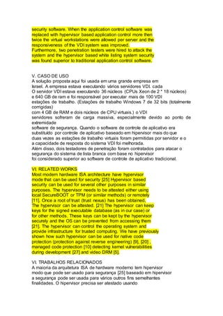 security software. When the application control software was
replaced with hypervisor based application control more then
twice the virtual workstations were allowed per server and the
responsiveness of the VDI system was improved.
Furthermore, two penetration testers were hired to attack the
system and the hypervisor based white listing system security
was found superior to traditional application control software.
V. CASO DE USO
A solução proposta aqui foi usada em uma grande empresa em
Israel. A empresa estava executando vários servidores VDI. cada
O servidor VDI estava executando 36 núcleos (CPUs Xeon de 2 * 18 núcleos)
e 640 GB de ram e foi responsável por executar mais de 100 VDI
estações de trabalho. (Estações de trabalho Windows 7 de 32 bits (totalmente
corrigidas)
com 4 GB de RAM e dois núcleos de CPU virtuais.) o VDI
servidores sofreram de carga massiva, especialmente devido ao ponto de
extremidade
software de segurança. Quando o software de controle de aplicativo era
substituído por controle de aplicativo baseado em hipervisor mais do que
duas vezes as estações de trabalho virtuais foram permitidas por servidor e o
a capacidade de resposta do sistema VDI foi melhorada.
Além disso, dois testadores de penetração foram contratados para atacar o
segurança do sistema de lista branca com base no hipervisor
foi considerado superior ao software de controle de aplicativo tradicional.
VI. RELATED WORKS
Most modern hardware ISA architecture have hypervisor
mode that can be used for security [25] Hypervisor based
security can be used for several other purposes in similar
purposes. The hypervisor needs to be attested either using
local SecureBOOT or TPM (or similar methods) or remotely
[11]. Once a root of trust (trust nexus) has been obtained,
The hypervisor can be attested. [21] The hypervisor can keep
keys for the signed executable database (as in our case) or
for other methods. These keys can be kept by the hypervisor
securely and the OS can be prevented from accessing them
[21]. The hypervisor can control the operating system and
provide infrastructure for trusted computing. We have previously
shown how such hypervisor can be used for native code
protection (protection against reverse engineering) [9], [20] ,
managed code protection [10] detecting kernel vulnerabilities
during development [27] and video DRM [5].
VI. TRABALHOS RELACIONADOS
A maioria da arquitetura ISA de hardware moderno tem hipervisor
modo que pode ser usado para segurança [25] baseado em hipervisor
a segurança pode ser usada para vários outros fins semelhantes
finalidades. O hipervisor precisa ser atestado usando
 