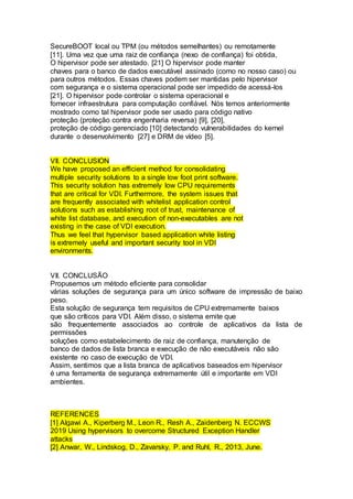 SecureBOOT local ou TPM (ou métodos semelhantes) ou remotamente
[11]. Uma vez que uma raiz de confiança (nexo de confiança) foi obtida,
O hipervisor pode ser atestado. [21] O hipervisor pode manter
chaves para o banco de dados executável assinado (como no nosso caso) ou
para outros métodos. Essas chaves podem ser mantidas pelo hipervisor
com segurança e o sistema operacional pode ser impedido de acessá-los
[21]. O hipervisor pode controlar o sistema operacional e
fornecer infraestrutura para computação confiável. Nós temos anteriormente
mostrado como tal hipervisor pode ser usado para código nativo
proteção (proteção contra engenharia reversa) [9], [20],
proteção de código gerenciado [10] detectando vulnerabilidades do kernel
durante o desenvolvimento [27] e DRM de vídeo [5].
VII. CONCLUSION
We have proposed an efficient method for consolidating
multiple security solutions to a single low foot print software.
This security solution has extremely low CPU requirements
that are critical for VDI. Furthermore, the system issues that
are frequently associated with whitelist application control
solutions such as establishing root of trust, maintenance of
white list database, and execution of non-executables are not
existing in the case of VDI execution.
Thus we feel that hypervisor based application white listing
is extremely useful and important security tool in VDI
environments.
VII. CONCLUSÃO
Propusemos um método eficiente para consolidar
várias soluções de segurança para um único software de impressão de baixo
peso.
Esta solução de segurança tem requisitos de CPU extremamente baixos
que são críticos para VDI. Além disso, o sistema emite que
são frequentemente associados ao controle de aplicativos da lista de
permissões
soluções como estabelecimento de raiz de confiança, manutenção de
banco de dados de lista branca e execução de não executáveis não são
existente no caso de execução de VDI.
Assim, sentimos que a lista branca de aplicativos baseados em hipervisor
é uma ferramenta de segurança extremamente útil e importante em VDI
ambientes.
REFERENCES
[1] Algawi A., Kiperberg M., Leon R., Resh A., Zaidenberg N. ECCWS
2019 Using hypervisors to overcome Structured Exception Handler
attacks
[2] Anwar, W., Lindskog, D., Zavarsky, P. and Ruhl, R., 2013, June.
 