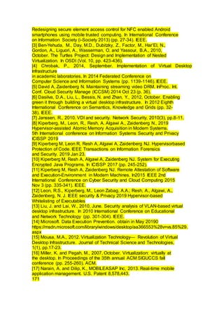 Redesigning secure element access control for NFC enabled Android
smartphones using mobile trusted computing. In International Conference
on Information Society (i-Society 2013) (pp. 27-34). IEEE.
[3] Ben-Yehuda, M., Day, M.D., Dubitzky, Z., Factor, M., Har’El, N.,
Gordon, A., Liguori, A., Wasserman, O. and Yassour, B.A., 2010,
October. The Turtles Project: Design and Implementation of Nested
Virtualization. In OSDI (Vol. 10, pp. 423-436).
[4] Chrobak, P., 2014, September. Implementation of Virtual Desktop
Infrastructure
in academic laboratories. In 2014 Federated Conference on
Computer Science and Information Systems (pp. 1139-1146). IEEE.
[5] David A, Zaidenberg N. Maintaining streaming video DRM. InProc. Int.
Conf. Cloud Security Manage (ICCSM) 2014 Oct 23 (p. 36).
[6] Dasilva, D.A., Liu, L., Bessis, N. and Zhan, Y., 2012, October. Enabling
green it through building a virtual desktop infrastructure. In 2012 Eighth
International Conference on Semantics, Knowledge and Grids (pp. 32-
38). IEEE.
[7] Janssen, R., 2010. VDI and security. Network Security, 2010(3), pp.8-11.
[8] Kiperberg, M., Leon, R., Resh, A. Algawi A., Zaidenberg N., 2019
Hypervisor-assisted Atomic Memory Acquisition in Modern Systems.
5th International conference on Information Systems Security and Privacy
ICISSP 2019
[9] Kiperberg M, Leon R, Resh A, Algawi A, Zaidenberg NJ. Hypervisorbased
Protection of Code. IEEE Transactions on Information Forensics
and Security. 2019 Jan 23.
[10] Kiperberg M, Resh A, Algawi A, Zaidenberg NJ. System for Executing
Encrypted Java Programs. In ICISSP 2017 (pp. 245-252).
[11] Kiperberg M, Resh A, Zaidenberg NJ. Remote Attestation of Software
and Execution-Environment in Modern Machines. In2015 IEEE 2nd
International Conference on Cyber Security and Cloud Computing 2015
Nov 3 (pp. 335-341). IEEE.
[12] Leon, R.S., Kiperberg, M., Leon Zabag, A.A.; Resh, A., Algawi, A.,
Zaidenberg, N. J. IEEE security & Privacy 2019 Hypervisor-based
Whitelisting of Executables
[13] Liu, J. and Lai, W., 2010, June. Security analysis of VLAN-based virtual
desktop infrastructure. In 2010 International Conference on Educational
and Network Technology (pp. 301-304). IEEE.
[14] Microsoft. Data Execution Prevention. obtain in May 20190
https://msdn.microsoft.com/library/windows/desktop/aa366553%28v=vs.85%29.
aspx
[15] Mousa, M.A., 2012. Virtualization Technology— Revolution of Virtual
Desktop Infrastructure. Journal of Technical Science and Technologies,
1(1), pp.17-23.
[16] Miller, K. and Pegah, M., 2007, October. Virtualization: virtually at
the desktop. In Proceedings of the 35th annual ACM SIGUCCS fall
conference (pp. 255-260). ACM.
[17] Narain, A. and Dilip, K., MOBILEASAP Inc, 2013. Real-time mobile
application management. U.S. Patent 8,578,443.
171
 