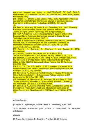 Authorized licensed use limited to: UNIVERSIDADE DE SAO PAULO.
Downloaded on September 13,2021 at 00:05:54 UTC from IEEE Xplore.
Restrictions apply.
[18] Pareek, H., Romana, S. and Eswari, P.R.L., 2012. Application whitelisting:
approaches and challenges. International Journal of Computer Science,
Engineering and Information Technology (IJCSEIT), 2(5), pp.13-
18.
[19] Resh, A., Kiperberg, M., Leon, R. and Zaidenberg, N.J., 2017. Preventing
Execution of Unauthorized Native-Code Software. International
Journal of Digital Content Technology and its Applications, 11.
[20] Resh A, Kiperberg M, Leon R, Zaidenberg N. System for Executing
Encrypted Native Programs. International Journal of Digital Content
Technology and its Applications. 2017;11.
[21] Resh A, Zaidenberg N. Can keys be hidden inside the CPU on modern
windows host. In Proceedings of the 12th European Conference on
Information Warfare and Security: ECIW 2013 2013 Jul 1 (p. 231).
Academic Conferences Limited.
[22] Roemer, R., Buchanan, E., Shacham, H. and Savage, S., 2012.
Returnoriented
programming: Systems, languages, and applications. ACM
Transactions on Information and System Security (TISSEC), 15(1), p.2.
[23] Seshadri, A., Luk, M., Qu, N. and Perrig, A., 2007, October. SecVisor: A
tiny hypervisor to provide lifetime kernel code integrity for commodity
OSes. In ACM SIGOPS Operating Systems Review (Vol. 41, No. 6, pp.
335-350). ACM.
[24] Tong, Y.J., Yan, W.Q. and Yu, J., 2015. Analysis of a secure virtual
desktop infrastructure system. International Journal of Digital Crime and
Forensics (IJDCF), 7(1), pp.69-84.
[25] Zaidenberg NJ. Hardware Rooted Security in Industry 4.0 Systems.
Cyber Defence in Industry 4.0 Systems and Related Logistics and IT
Infrastructures. 2018 Sep 14;51:135.
[26] Zaidenberg, N., Neittaanmki, P., Kiperberg, M. and Resh, A., 2015.
Trusted Computing and DRM. In Cyber Security: Analytics, Technology
and Automation (pp. 205-212). Springer, Cham.
[27] Zaidenberg NJ, Khen E. Detecting Kernel Vulnerabilities During the
Development Phase. In2015 IEEE 2nd International Conference on
Cyber Security and Cloud Computing 2015 Nov 3 (pp. 224-230). IEEE.
172
REFERÊNCIAS
[1] Algawi A., Kiperberg M., Leon R., Resh A., Zaidenberg N. ECCWS
2019 Usando hipervisores para superar o manipulador de exceções
estruturadas
ataques
[2] Anwar, W., Lindskog, D., Zavarsky, P. e Ruhl, R., 2013, junho.
 