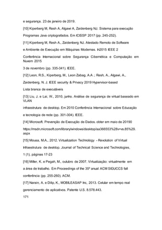 e segurança. 23 de janeiro de 2019.
[10] Kiperberg M, Resh A, Algawi A, Zaidenberg NJ. Sistema para execução
Programas Java criptografados. Em ICISSP 2017 (pp. 245-252).
[11] Kiperberg M, Resh A., Zaidenberg NJ. Atestado Remoto de Software
e Ambiente de Execução em Máquinas Modernas. In2015 IEEE 2
Conferência Internacional sobre Segurança Cibernética e Computação em
Nuvem 2015
3 de novembro (pp. 335-341). IEEE.
[12] Leon, R.S., Kiperberg, M., Leon Zabag, A.A .; Resh, A., Algawi, A.,
Zaidenberg, N. J. IEEE security & Privacy 2019 Hypervisor-based
Lista branca de executáveis
[13] Liu, J. e Lai, W., 2010, junho. Análise de segurança de virtual baseado em
VLAN
infraestrutura de desktop. Em 2010 Conferência Internacional sobre Educação
e tecnologia de rede (pp. 301-304). IEEE.
[14] Microsoft. Prevenção de Execução de Dados. obter em maio de 20190
https://msdn.microsoft.com/library/windows/desktop/aa366553%28v=vs.85%29.
aspx
[15] Mousa, M.A., 2012. Virtualization Technology - Revolution of Virtual
Infraestrutura de desktop. Journal of Technical Science and Technologies,
1 (1), páginas 17-23
[16] Miller, K. e Pegah, M., outubro de 2007. Virtualização: virtualmente em
a área de trabalho. Em Proceedings of the 35º anual ACM SIGUCCS fall
conferência (pp. 255-260). ACM.
[17] Narain, A. e Dilip, K., MOBILEASAP Inc, 2013. Celular em tempo real
gerenciamento de aplicativos. Patente U.S. 8.578.443.
171
 