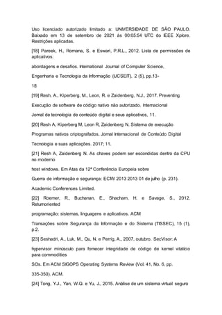 Uso licenciado autorizado limitado a: UNIVERSIDADE DE SÃO PAULO.
Baixado em 13 de setembro de 2021 às 00:05:54 UTC do IEEE Xplore.
Restrições aplicadas.
[18] Pareek, H., Romana, S. e Eswari, P.R.L., 2012. Lista de permissões de
aplicativos:
abordagens e desafios. International Journal of Computer Science,
Engenharia e Tecnologia da Informação (IJCSEIT), 2 (5), pp.13-
18
[19] Resh, A., Kiperberg, M., Leon, R. e Zaidenberg, N.J., 2017. Preventing
Execução de software de código nativo não autorizado. Internacional
Jornal de tecnologia de conteúdo digital e seus aplicativos, 11.
[20] Resh A, Kiperberg M, Leon R, Zaidenberg N. Sistema de execução
Programas nativos criptografados. Jornal Internacional de Conteúdo Digital
Tecnologia e suas aplicações. 2017; 11.
[21] Resh A, Zaidenberg N. As chaves podem ser escondidas dentro da CPU
no moderno
host windows. Em Atas da 12ª Conferência Europeia sobre
Guerra de informação e segurança: ECIW 2013 2013 01 de julho (p. 231).
Academic Conferences Limited.
[22] Roemer, R., Buchanan, E., Shacham, H. e Savage, S., 2012.
Returnoriented
programação: sistemas, linguagens e aplicativos. ACM
Transações sobre Segurança da Informação e do Sistema (TISSEC), 15 (1),
p.2.
[23] Seshadri, A., Luk, M., Qu, N. e Perrig, A., 2007, outubro. SecVisor: A
hypervisor minúsculo para fornecer integridade de código de kernel vitalício
para commodities
SOs. Em ACM SIGOPS Operating Systems Review (Vol. 41, No. 6, pp.
335-350). ACM.
[24] Tong, Y.J., Yan, W.Q. e Yu, J., 2015. Análise de um sistema virtual seguro
 