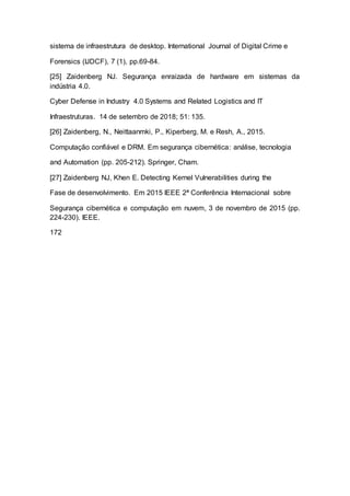 sistema de infraestrutura de desktop. International Journal of Digital Crime e
Forensics (IJDCF), 7 (1), pp.69-84.
[25] Zaidenberg NJ. Segurança enraizada de hardware em sistemas da
indústria 4.0.
Cyber Defense in Industry 4.0 Systems and Related Logistics and IT
Infraestruturas. 14 de setembro de 2018; 51: 135.
[26] Zaidenberg, N., Neittaanmki, P., Kiperberg, M. e Resh, A., 2015.
Computação confiável e DRM. Em segurança cibernética: análise, tecnologia
and Automation (pp. 205-212). Springer, Cham.
[27] Zaidenberg NJ, Khen E. Detecting Kernel Vulnerabilities during the
Fase de desenvolvimento. Em 2015 IEEE 2ª Conferência Internacional sobre
Segurança cibernética e computação em nuvem, 3 de novembro de 2015 (pp.
224-230). IEEE.
172
 