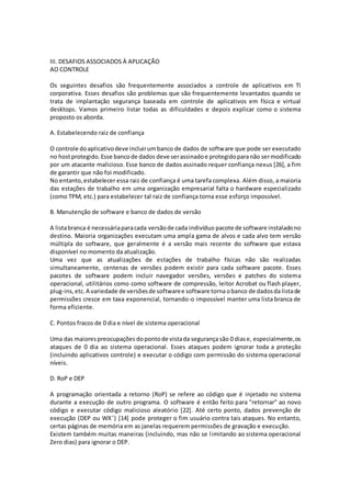 III. DESAFIOS ASSOCIADOS À APLICAÇÃO
AO CONTROLE
Os seguintes desafios são frequentemente associados a controle de aplicativos em TI
corporativa. Esses desafios são problemas que são frequentemente levantados quando se
trata de implantação segurança baseada em controle de aplicativos em física e virtual
desktops. Vamos primeiro listar todas as dificuldades e depois explicar como o sistema
proposto os aborda.
A. Estabelecendo raiz de confiança
O controle doaplicativodeve incluirumbanco de dados de software que pode ser executado
no hostprotegido.Esse bancode dados deve serassinadoe protegidoparanão sermodificado
por um atacante malicioso. Esse banco de dados assinado requer confiança nexus [26], a fim
de garantir que não foi modificado.
No entanto,estabelecer essa raiz de confiança é uma tarefa complexa. Além disso, a maioria
das estações de trabalho em uma organização empresarial falta o hardware especializado
(como TPM, etc.) para estabelecer tal raiz de confiança torna esse esforço impossível.
B. Manutenção de software e banco de dados de versão
A listabranca é necessáriaparacada versãode cada indivíduo pacote de software instaladono
destino. Maioria organizações executam uma ampla gama de alvos e cada alvo tem versão
múltipla do software, que geralmente é a versão mais recente do software que estava
disponível no momento da atualização.
Uma vez que as atualizações de estações de trabalho físicas não são realizadas
simultaneamente, centenas de versões podem existir para cada software pacote. Esses
pacotes de software podem incluir navegador versões, versões e patches do sistema
operacional, utilitários como como software de compressão, leitor Acrobat ou flash player,
plug-ins, etc.A variedade de versõesde softwaree software torna obanco de dadosda listade
permissões cresce em taxa exponencial, tornando-o impossível manter uma lista branca de
forma eficiente.
C. Pontos fracos de 0 dia e nível de sistema operacional
Uma das maiorespreocupações dopontode vistada segurança são 0 diase, especialmente,os
ataques de 0 dia ao sistema operacional. Esses ataques podem ignorar toda a proteção
(incluindo aplicativos controle) e executar o código com permissão do sistema operacional
níveis.
D. RoP e DEP
A programação orientada a retorno (RoP) se refere ao código que é injetado no sistema
durante a execução de outro programa. O software é então feito para "retornar" ao novo
código e executar código malicioso aleatório [22]. Até certo ponto, dados prevenção de
execução (DEP ou WXˆ) [14] pode proteger o fim usuário contra tais ataques. No entanto,
certas páginas de memória em as janelas requerem permissões de gravação e execução.
Existem também muitas maneiras (incluindo, mas não se limitando ao sistema operacional
Zero dias) para ignorar o DEP.
 