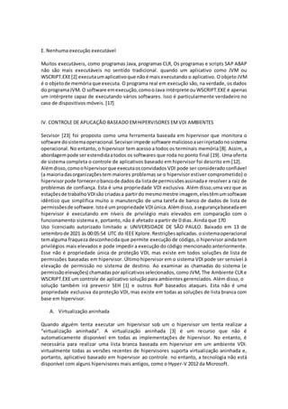 E. Nenhuma execução executável
Muitos executáveis, como programas Java, programas CLR, Os programas e scripts SAP ABAP
não são mais executáveis no sentido tradicional. quando um aplicativo como JVM ou
WSCRIPT.EXE[2] executaumaplicativoque nãoé mais executando o aplicativo. O objeto JVM
é o objetode memóriaque executa. O programa real em execução são, na verdade, os dados
do programaJVM. O software emexecução,comooJava intérprete ouWSCRIPT.EXE é apenas
um intérprete capaz de executando vários softwares. Isso é particularmente verdadeiro no
caso de dispositivos móveis. [17]
IV. CONTROLE DE APLICAÇÃO BASEADO EMHIPERVISORES EMVDI AMBIENTES
Secvisor [23] foi proposto como uma ferramenta baseada em hipervisor que monitora o
software dosistemaoperacional.Secvisorimpede software maliciosoaserinjetadonosistema
operacional. No entanto, o hipervisor tem acesso a todos os terminais memória [8]. Assim, a
abordagempode serestendidaatodos os softwares que roda no ponto final [19]. Uma oferta
de sistema completa o controle de aplicativos baseado em hipervisor foi descrito em [12].
Alémdisso,comoohipervisorque executaosconvidados VDI pode ser considerado confiável
(a maioriadasorganizaçõestem maiores problemas se o hipervisor estiver comprometido) o
hipervisorpode fornecerobancode dados da listade permissõesassinadae resolver a raiz de
problemas de confiança. Esta é uma propriedade VDI exclusiva. Além disso,uma vez que as
estaçõesde trabalhoVDIsão criadasa partirdo mesmomestre imagem, elestêmumsoftware
idêntico que simplifica muito o manutenção de uma tarefa de banco de dados de lista de
permissõesde software.Istoé um propriedade VDIúnica.Alémdisso,asegurançabaseadaem
hipervisor é executando em níveis de privilégio mais elevados em comparação com o
funcionamento sistema e, portanto, não é afetado a partir de 0 dias. Ainda que 170
Uso licenciado autorizado limitado a: UNIVERSIDADE DE SÃO PAULO. Baixado em 13 de
setembrode 2021 às 00:05:54 UTC do IEEE Xplore.Restriçõesaplicadas. osistemaoperacional
temalguma fraqueza desconhecida que permite execução de código, o hipervisor ainda tem
privilégios mais elevados e pode impedir a execução do código mencionado anteriormente.
Esse não é propriedade única de proteção VDI, mas existe em todos soluções de lista de
permissões baseadas em hipervisor. Último hipervisor em o sistema VDI pode ser sensível à
elevação de permissão no sistema de destino. Ao examinar as chamadas do sistema (e
permissãoelevações) chamadasporaplicativosselecionados, como JVM, The Ambiente CLR e
WSCRIPT.EXE um controle de aplicativo solução para ambientes gerenciados. Além disso, o
solução também irá prevenir SEH [1] e outros RoP baseados ataques. Esta não é uma
propriedade exclusiva da proteção VDI, mas existe em todas as soluções de lista branca com
base em hipervisor.
A. Virtualização aninhada
Quando alguém tenta executar um hipervisor sob um o hipervisor um tenta realizar a
“virtualização aninhada”. A virtualização aninhada [3] é um recurso que não é
automaticamente disponível em todas as implementações de hipervisor. No entanto, é
necessária para realizar uma lista branca baseada em hipervisor em um ambiente VDI.
virtualmente todas as versões recentes de hipervisores suporta virtualização aninhada e,
portanto, aplicativo baseado em hipervisor ao controle. no entanto, a tecnologia não está
disponível com alguns hipervisores mais antigos, como o Hyper-V 2012 da Microsoft.
 