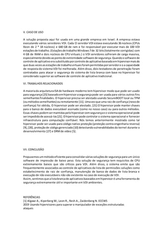 V. CASO DE USO
A solução proposta aqui foi usada em uma grande empresa em Israel. A empresa estava
executando vários servidores VDI. Cada O servidor VDI estava executando 36 núcleos (CPUs
Xeon de 2 * 18 núcleos) e 640 GB de ram e foi responsável por executar mais de 100 VDI
estaçõesde trabalho.(Estaçõesde trabalhoWindows7de 32 bits(totalmente corrigidas) com
4 GB de RAM e dois núcleos de CPU virtuais.) o VDI servidores sofreram de carga massiva,
especialmentedevidoaopontode extremidade software de segurança.Quandoosoftware de
controle de aplicativoera substituídoporcontrole de aplicativobaseadoemhipervisormaisdo
que duas vezesasestaçõesde trabalhovirtuaisforampermitidasporservidore o a capacidade
de resposta do sistema VDI foi melhorada. Além disso, dois testadores de penetração foram
contratados para atacar o segurança do sistema de lista branca com base no hipervisor foi
considerado superior ao software de controle de aplicativo tradicional.
VI. TRABALHOS RELACIONADOS
A maioriada arquiteturaISA de hardware moderno tem hipervisor modo que pode ser usado
para segurança[25] baseadoemhipervisor asegurançapode ser usada para vários outros fins
semelhantes finalidades. O hipervisor precisa ser atestado usando SecureBOOT local ou TPM
(oumétodossemelhantes) ouremotamente [11].Umavezque uma raiz de confiança (nexode
confiança) foi obtida, O hipervisor pode ser atestado. [21] O hipervisor pode manter chaves
para o banco de dados executável assinado (como no nosso caso) ou para outros métodos.
Essas chavespodemsermantidaspelohipervisor comsegurançae o sistemaoperacional pode
serimpedidode acessá-los[21].Ohipervisorpode controlar o sistema operacional e fornecer
infraestrutura para computação confiável. Nós temos anteriormente mostrado como tal
hipervisor pode ser usado para código nativo proteção (proteção contra engenharia reversa)
[9],[20], proteçãode códigogerenciado[10] detectandovulnerabilidadesdo kernel durante o
desenvolvimento [27] e DRMde vídeo [5].
VII. CONCLUSÃO
Propusemosummétodoeficiente paraconsolidar váriassoluçõesde segurança para um único
software de impressão de baixo peso. Esta solução de segurança tem requisitos de CPU
extremamente baixos que são críticos para VDI. Além disso, o sistema emite que são
frequentemente associados ao controle de aplicativos da lista de permissões soluções como
estabelecimento de raiz de confiança, manutenção de banco de dados de lista branca e
execução de não executáveis não são existente no caso de execução de VDI.
Assim,sentimosque alistabrancade aplicativosbaseadosemhipervisor é umaferramenta de
segurança extremamente útil e importante em VDI ambientes.
REFERÊNCIAS
[1] Algawi A., Kiperberg M., Leon R., Resh A., Zaidenberg N. ECCWS
2019 Usando hipervisores para superar o manipulador de exceções estruturadas
ataques
 