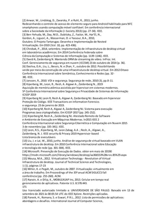 [2] Anwar, W., Lindskog, D., Zavarsky, P. e Ruhl, R., 2013, junho.
Redesenhando o controle de acesso de elemento seguro para Android habilitado para NFC
smartphones usando computação móvel confiável. Em conferência internacional
sobre a Sociedade da Informação (i-Society 2013) (pp. 27-34). IEEE.
[3] Ben-Yehuda, M., Day, M.D., Dubitzky, Z., Factor, M., Har’El, N.,
Gordon, A., Liguori, A., Wasserman, O. e Yassour, B.A., 2010,
Outubro. O Projeto Tartarugas: Desenho e Implementação de Nested
Virtualização. Em OSDI (Vol. 10, pp. 423-436).
[4] Chrobak, P., 2014, setembro. Implementação de infraestrutura de desktop virtual
em laboratórios acadêmicos. Em 2014 Conferência Federada sobre
Ciência da Computação e Sistemas de Informação (pp. 1139-1146). IEEE.
[5] David A, Zaidenberg N. Mantendo DRMde streaming de vídeo. InProc. Int.
Conf. Gerenciamento de segurança em nuvem (ICCSM) 23 de outubro de 2014 (p. 36).
[6] Dasilva, D.A., Liu, L., Bessis, N. e Zhan, Y., outubro de 2012. Possibilitando
verde por meio da construção de uma infraestrutura de desktop virtual. Em 2012 Oitavo
Conferência Internacional sobre Semântica, Conhecimento e Redes (pp. 32-
38). IEEE.
[7] Janssen, R., 2010. VDI e segurança. Segurança de rede, 2010 (3), pp.8-11.
[8] Kiperberg, M., Leon, R., Resh, A. Algawi A., Zaidenberg N., 2019
Aquisição de memória atômica assistida por hipervisor em sistemas modernos.
5ª Conferência Internacional sobre Segurança e Privacidade de Sistemas de Informação
ICISSP 2019
[9] Kiperberg M, Leon R, Resh A, Algawi A, Zaidenberg NJ. Baseado em hipervisor
Proteção do Código. IEEE Transactions on Information Forensics
e segurança. 23 de janeiro de 2019.
[10] Kiperberg M, Resh A, Algawi A, Zaidenberg NJ. Sistema para execução
Programas Java criptografados. Em ICISSP 2017 (pp. 245-252).
[11] Kiperberg M, Resh A., Zaidenberg NJ. Atestado Remoto de Software
e Ambiente de Execução em Máquinas Modernas. In2015 IEEE 2
Conferência Internacional sobre Segurança Cibernética e Computação em Nuvem 2015
3 de novembro (pp. 335-341). IEEE.
[12] Leon, R.S., Kiperberg, M., Leon Zabag, A.A .; Resh, A., Algawi, A.,
Zaidenberg, N. J. IEEE security & Privacy 2019 Hypervisor-based
Lista branca de executáveis
[13] Liu, J. e Lai, W., 2010, junho. Análise de segurança de virtual baseado em VLAN
infraestrutura de desktop. Em 2010 Conferência Internacional sobre Educação
e tecnologia de rede (pp. 301-304). IEEE.
[14] Microsoft. Prevenção de Execução de Dados. obter em maio de 20190
https://msdn.microsoft.com/library/windows/desktop/aa366553%28v=vs.85%29.aspx
[15] Mousa, M.A., 2012. Virtualization Technology - Revolution of Virtual
Infraestrutura de desktop. Journal of Technical Science and Technologies,
1 (1), páginas 17-23
[16] Miller, K. e Pegah, M., outubro de 2007. Virtualização: virtualmente em
a área de trabalho. Em Proceedings of the 35º anual ACMSIGUCCS fall
conferência (pp. 255-260). ACM.
[17] Narain, A. e Dilip, K., MOBILEASAP Inc, 2013. Celular em tempo real
gerenciamento de aplicativos. Patente U.S. 8.578.443.
171
Uso licenciado autorizado limitado a: UNIVERSIDADE DE SÃO PAULO. Baixado em 13 de
setembro de 2021 às 00:05:54 UTC do IEEE Xplore. Restrições aplicadas.
[18] Pareek, H., Romana, S. e Eswari, P.R.L., 2012. Lista de permissões de aplicativos:
abordagens e desafios. International Journal of Computer Science,
 