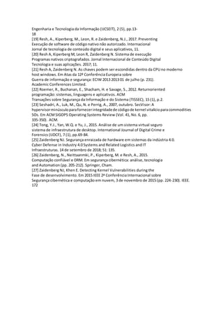 Engenharia e Tecnologia da Informação (IJCSEIT), 2 (5), pp.13-
18
[19] Resh, A., Kiperberg, M., Leon, R. e Zaidenberg, N.J., 2017. Preventing
Execução de software de código nativo não autorizado. Internacional
Jornal de tecnologia de conteúdo digital e seus aplicativos, 11.
[20] Resh A, Kiperberg M, Leon R, Zaidenberg N. Sistema de execução
Programas nativos criptografados. Jornal Internacional de Conteúdo Digital
Tecnologia e suas aplicações. 2017; 11.
[21] Resh A, Zaidenberg N. As chaves podem ser escondidas dentro da CPU no moderno
host windows. Em Atas da 12ª Conferência Europeia sobre
Guerra de informação e segurança: ECIW 2013 2013 01 de julho (p. 231).
Academic Conferences Limited.
[22] Roemer, R., Buchanan, E., Shacham, H. e Savage, S., 2012. Returnoriented
programação: sistemas, linguagens e aplicativos. ACM
Transações sobre Segurança da Informação e do Sistema (TISSEC), 15 (1), p.2.
[23] Seshadri, A., Luk, M., Qu, N. e Perrig, A., 2007, outubro. SecVisor: A
hypervisorminúsculoparafornecerintegridadede códigode kernel vitalícioparacommodities
SOs. Em ACMSIGOPS Operating Systems Review (Vol. 41, No. 6, pp.
335-350). ACM.
[24] Tong, Y.J., Yan, W.Q. e Yu, J., 2015. Análise de um sistema virtual seguro
sistema de infraestrutura de desktop. International Journal of Digital Crime e
Forensics (IJDCF), 7 (1), pp.69-84.
[25] Zaidenberg NJ. Segurança enraizada de hardware em sistemas da indústria 4.0.
Cyber Defense in Industry 4.0 Systems and Related Logistics and IT
Infraestruturas. 14 de setembro de 2018; 51: 135.
[26] Zaidenberg, N., Neittaanmki, P., Kiperberg, M. e Resh, A., 2015.
Computação confiável e DRM. Em segurança cibernética: análise, tecnologia
and Automation (pp. 205-212). Springer, Cham.
[27] Zaidenberg NJ, Khen E. Detecting Kernel Vulnerabilities during the
Fase de desenvolvimento. Em 2015 IEEE 2ª Conferência Internacional sobre
Segurança cibernética e computação em nuvem, 3 de novembro de 2015 (pp. 224-230). IEEE.
172
 