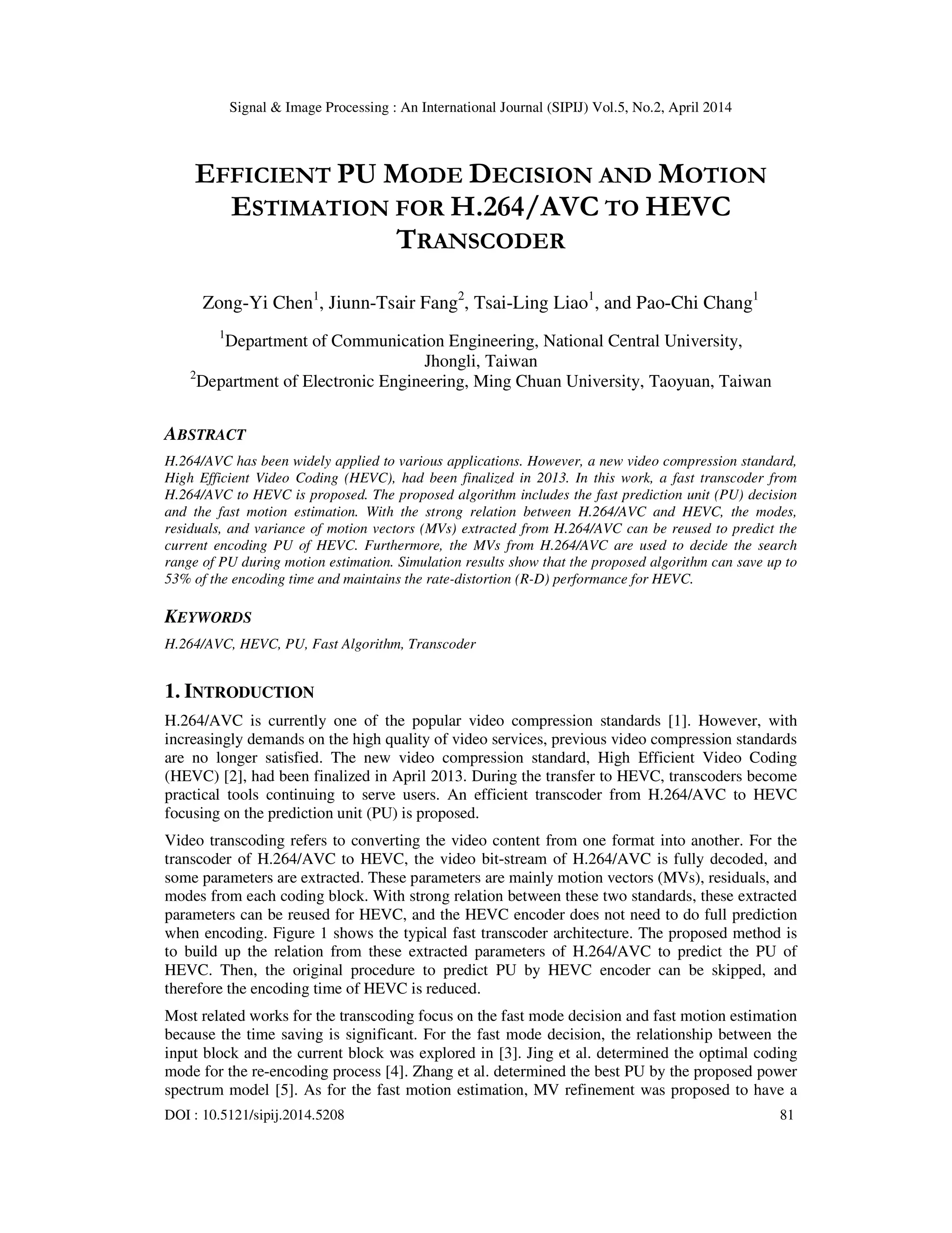 Signal & Image Processing : An International Journal (SIPIJ) Vol.5, No.2, April 2014 DOI : 10.5121/sipij.2014.5208 81 EFFICIENT PU MODE DECISION AND MOTION ESTIMATION FOR H.264/AVC TO HEVC TRANSCODER Zong-Yi Chen1 , Jiunn-Tsair Fang2 , Tsai-Ling Liao1 , and Pao-Chi Chang1 1 Department of Communication Engineering, National Central University, Jhongli, Taiwan 2 Department of Electronic Engineering, Ming Chuan University, Taoyuan, Taiwan ABSTRACT H.264/AVC has been widely applied to various applications. However, a new video compression standard, High Efficient Video Coding (HEVC), had been finalized in 2013. In this work, a fast transcoder from H.264/AVC to HEVC is proposed. The proposed algorithm includes the fast prediction unit (PU) decision and the fast motion estimation. With the strong relation between H.264/AVC and HEVC, the modes, residuals, and variance of motion vectors (MVs) extracted from H.264/AVC can be reused to predict the current encoding PU of HEVC. Furthermore, the MVs from H.264/AVC are used to decide the search range of PU during motion estimation. Simulation results show that the proposed algorithm can save up to 53% of the encoding time and maintains the rate-distortion (R-D) performance for HEVC. KEYWORDS H.264/AVC, HEVC, PU, Fast Algorithm, Transcoder 1. INTRODUCTION H.264/AVC is currently one of the popular video compression standards [1]. However, with increasingly demands on the high quality of video services, previous video compression standards are no longer satisfied. The new video compression standard, High Efficient Video Coding (HEVC) [2], had been finalized in April 2013. During the transfer to HEVC, transcoders become practical tools continuing to serve users. An efficient transcoder from H.264/AVC to HEVC focusing on the prediction unit (PU) is proposed. Video transcoding refers to converting the video content from one format into another. For the transcoder of H.264/AVC to HEVC, the video bit-stream of H.264/AVC is fully decoded, and some parameters are extracted. These parameters are mainly motion vectors (MVs), residuals, and modes from each coding block. With strong relation between these two standards, these extracted parameters can be reused for HEVC, and the HEVC encoder does not need to do full prediction when encoding. Figure 1 shows the typical fast transcoder architecture. The proposed method is to build up the relation from these extracted parameters of H.264/AVC to predict the PU of HEVC. Then, the original procedure to predict PU by HEVC encoder can be skipped, and therefore the encoding time of HEVC is reduced. Most related works for the transcoding focus on the fast mode decision and fast motion estimation because the time saving is significant. For the fast mode decision, the relationship between the input block and the current block was explored in [3]. Jing et al. determined the optimal coding mode for the re-encoding process [4]. Zhang et al. determined the best PU by the proposed power spectrum model [5]. As for the fast motion estimation, MV refinement was proposed to have a 