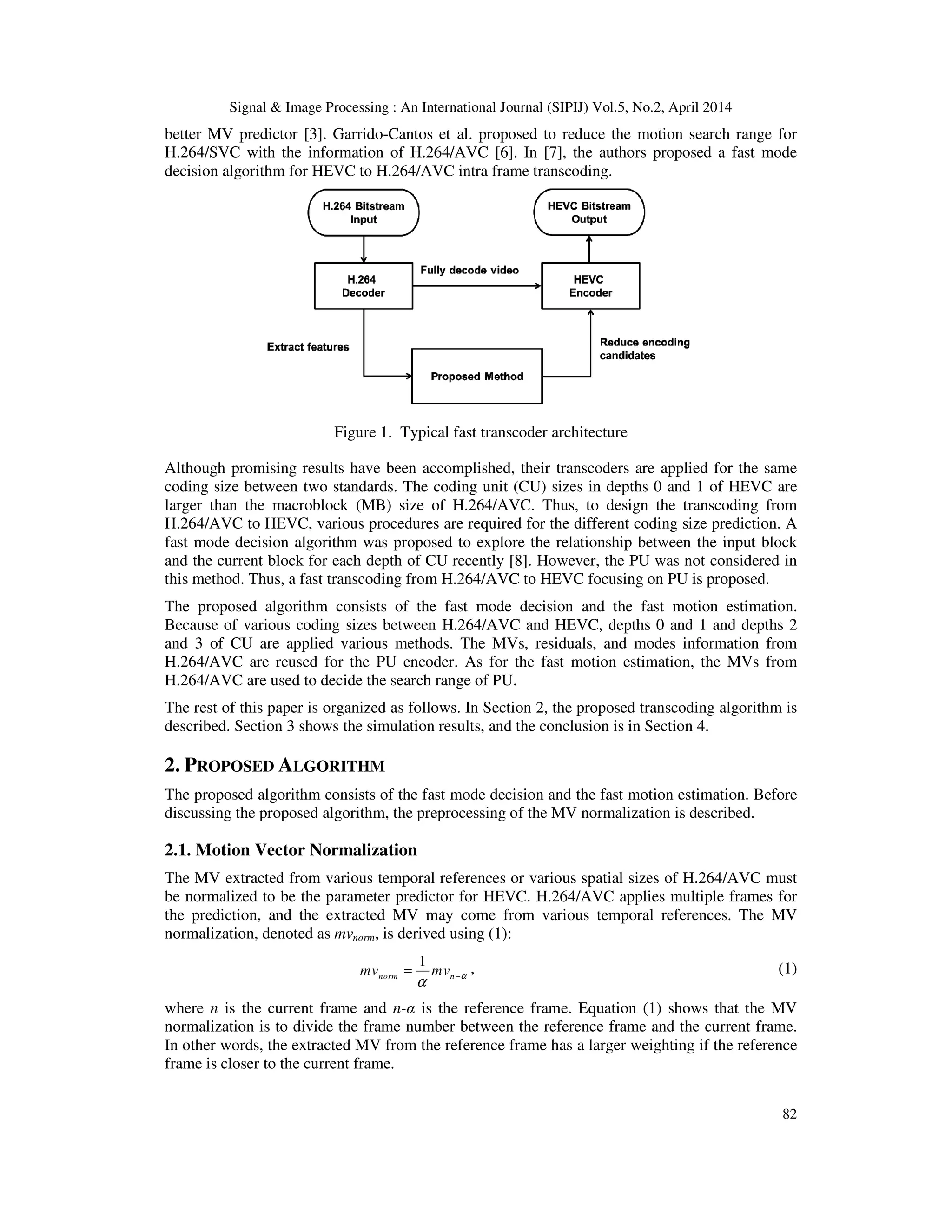 Signal & Image Processing : An International Journal (SIPIJ) Vol.5, No.2, April 2014 82 better MV predictor [3]. Garrido-Cantos et al. proposed to reduce the motion search range for H.264/SVC with the information of H.264/AVC [6]. In [7], the authors proposed a fast mode decision algorithm for HEVC to H.264/AVC intra frame transcoding. Figure 1. Typical fast transcoder architecture Although promising results have been accomplished, their transcoders are applied for the same coding size between two standards. The coding unit (CU) sizes in depths 0 and 1 of HEVC are larger than the macroblock (MB) size of H.264/AVC. Thus, to design the transcoding from H.264/AVC to HEVC, various procedures are required for the different coding size prediction. A fast mode decision algorithm was proposed to explore the relationship between the input block and the current block for each depth of CU recently [8]. However, the PU was not considered in this method. Thus, a fast transcoding from H.264/AVC to HEVC focusing on PU is proposed. The proposed algorithm consists of the fast mode decision and the fast motion estimation. Because of various coding sizes between H.264/AVC and HEVC, depths 0 and 1 and depths 2 and 3 of CU are applied various methods. The MVs, residuals, and modes information from H.264/AVC are reused for the PU encoder. As for the fast motion estimation, the MVs from H.264/AVC are used to decide the search range of PU. The rest of this paper is organized as follows. In Section 2, the proposed transcoding algorithm is described. Section 3 shows the simulation results, and the conclusion is in Section 4. 2. PROPOSED ALGORITHM The proposed algorithm consists of the fast mode decision and the fast motion estimation. Before discussing the proposed algorithm, the preprocessing of the MV normalization is described. 2.1. Motion Vector Normalization The MV extracted from various temporal references or various spatial sizes of H.264/AVC must be normalized to be the parameter predictor for HEVC. H.264/AVC applies multiple frames for the prediction, and the extracted MV may come from various temporal references. The MV normalization, denoted as mvnorm, is derived using (1): 1 norm nmv mv α α −= , (1) where n is the current frame and n-α is the reference frame. Equation (1) shows that the MV normalization is to divide the frame number between the reference frame and the current frame. In other words, the extracted MV from the reference frame has a larger weighting if the reference frame is closer to the current frame. 