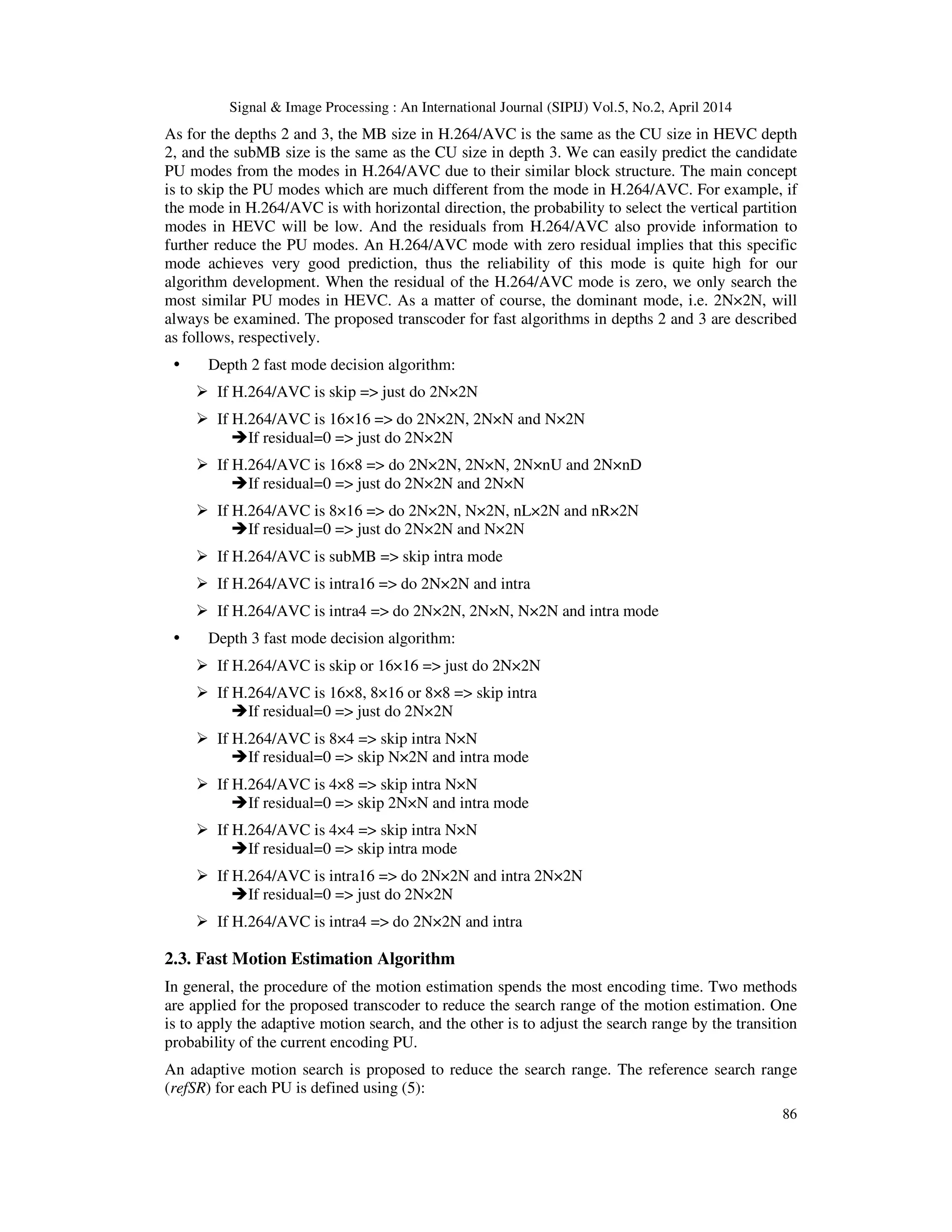 Signal & Image Processing : An International Journal (SIPIJ) Vol.5, No.2, April 2014 86 As for the depths 2 and 3, the MB size in H.264/AVC is the same as the CU size in HEVC depth 2, and the subMB size is the same as the CU size in depth 3. We can easily predict the candidate PU modes from the modes in H.264/AVC due to their similar block structure. The main concept is to skip the PU modes which are much different from the mode in H.264/AVC. For example, if the mode in H.264/AVC is with horizontal direction, the probability to select the vertical partition modes in HEVC will be low. And the residuals from H.264/AVC also provide information to further reduce the PU modes. An H.264/AVC mode with zero residual implies that this specific mode achieves very good prediction, thus the reliability of this mode is quite high for our algorithm development. When the residual of the H.264/AVC mode is zero, we only search the most similar PU modes in HEVC. As a matter of course, the dominant mode, i.e. 2N×2N, will always be examined. The proposed transcoder for fast algorithms in depths 2 and 3 are described as follows, respectively. Depth 2 fast mode decision algorithm: If H.264/AVC is skip => just do 2N×2N If H.264/AVC is 16×16 => do 2N×2N, 2N×N and N×2N If residual=0 => just do 2N×2N If H.264/AVC is 16×8 => do 2N×2N, 2N×N, 2N×nU and 2N×nD If residual=0 => just do 2N×2N and 2N×N If H.264/AVC is 8×16 => do 2N×2N, N×2N, nL×2N and nR×2N If residual=0 => just do 2N×2N and N×2N If H.264/AVC is subMB => skip intra mode If H.264/AVC is intra16 => do 2N×2N and intra If H.264/AVC is intra4 => do 2N×2N, 2N×N, N×2N and intra mode Depth 3 fast mode decision algorithm: If H.264/AVC is skip or 16×16 => just do 2N×2N If H.264/AVC is 16×8, 8×16 or 8×8 => skip intra If residual=0 => just do 2N×2N If H.264/AVC is 8×4 => skip intra N×N If residual=0 => skip N×2N and intra mode If H.264/AVC is 4×8 => skip intra N×N If residual=0 => skip 2N×N and intra mode If H.264/AVC is 4×4 => skip intra N×N If residual=0 => skip intra mode If H.264/AVC is intra16 => do 2N×2N and intra 2N×2N If residual=0 => just do 2N×2N If H.264/AVC is intra4 => do 2N×2N and intra 2.3. Fast Motion Estimation Algorithm In general, the procedure of the motion estimation spends the most encoding time. Two methods are applied for the proposed transcoder to reduce the search range of the motion estimation. One is to apply the adaptive motion search, and the other is to adjust the search range by the transition probability of the current encoding PU. An adaptive motion search is proposed to reduce the search range. The reference search range (refSR) for each PU is defined using (5): 