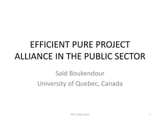 EFFICIENT PURE PROJECT
ALLIANCE IN THE PUBLIC SECTOR
Saïd Boukendour
University of Quebec, Canada
1IPPC Dublin 2014
 