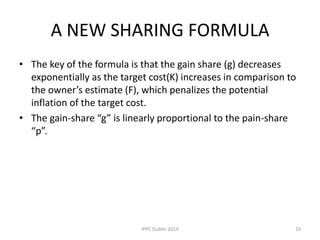 A NEW SHARING FORMULA
• The key of the formula is that the gain share (g) decreases
exponentially as the target cost(K) increases in comparison to
the owner’s estimate (F), which penalizes the potential
inflation of the target cost.
• The gain-share “g” is linearly proportional to the pain-share
“p”.
10IPPC Dublin 2014
 