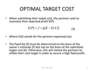 OPTIMAL TARGET COST
• When submitting their target cost, the partners seek to
maximize their expected profit E(P):
(3)
• Where E(X) stands for the partners expected cost.
• The fixed fee (f) must be determined on the basis of the
owner’s estimate (F) but not on the basis of the submitted
target cost (K). Otherwise, this will motive the partners to
inflate their cost target in order to secure a high fixed profit.
)]([)( XEKgfPE 
11IPPC Dublin 2014
 