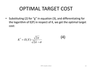 OPTIMAL TARGET COST
• Substituting (2) for “g” in equation (3), and differentiating for
the logarithm of E(P) in respect of K, we get the optimal target
cost:
(4)




2
2
)(*
XEK
12IPPC Dublin 2014
 