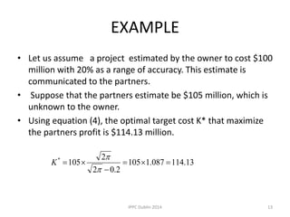 EXAMPLE
• Let us assume a project estimated by the owner to cost $100
million with 20% as a range of accuracy. This estimate is
communicated to the partners.
• Suppose that the partners estimate be $105 million, which is
unknown to the owner.
• Using equation (4), the optimal target cost K* that maximize
the partners profit is $114.13 million.
13.114087.1105
2.02
2
105*





K
13IPPC Dublin 2014
 