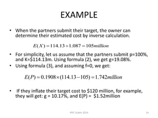 EXAMPLE
• When the partners submit their target, the owner can
determine their estimated cost by inverse calculation.
• For simplicity, let us assume that the partners submit p=100%,
and K=$114.13m. Using formula (2), we get g=19.08%.
• Using formula (3), and assuming f=0, we get:
• If they inflate their target cost to $120 million, for example,
they will get: g = 10.17%, and E(P) = $1.52million
millionXE 105087.113.114)( 
millionPE 742.1)10513.114(1908.0)( 
14IPPC Dublin 2014
 