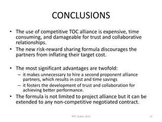 CONCLUSIONS
• The use of competitive TOC alliance is expensive, time
consuming, and damageable for trust and collaborative
relationships.
• The new risk-reward sharing formula discourages the
partners from inflating their target cost.
• The most significant advantages are twofold:
– it makes unnecessary to hire a second proponent alliance
partners, which results in cost and time savings
– it fosters the development of trust and collaboration for
achieving better performance.
• The formula is not limited to project alliance but it can be
extended to any non-competitive negotiated contract.
15IPPC Dublin 2014
 