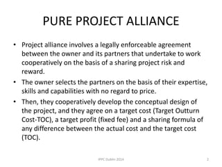 PURE PROJECT ALLIANCE
• Project alliance involves a legally enforceable agreement
between the owner and its partners that undertake to work
cooperatively on the basis of a sharing project risk and
reward.
• The owner selects the partners on the basis of their expertise,
skills and capabilities with no regard to price.
• Then, they cooperatively develop the conceptual design of
the project, and they agree on a target cost (Target Outturn
Cost-TOC), a target profit (fixed fee) and a sharing formula of
any difference between the actual cost and the target cost
(TOC).
2IPPC Dublin 2014
 