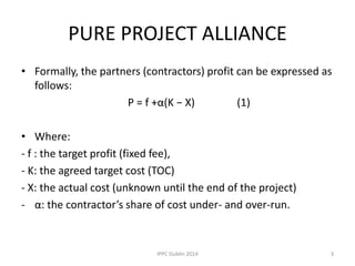 PURE PROJECT ALLIANCE
• Formally, the partners (contractors) profit can be expressed as
follows:
P = f +α(K − X) (1)
• Where:
- f : the target profit (fixed fee),
- K: the agreed target cost (TOC)
- X: the actual cost (unknown until the end of the project)
- α: the contractor’s share of cost under- and over-run.
3IPPC Dublin 2014
 