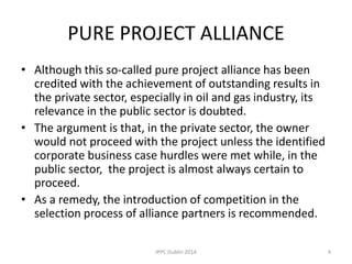 PURE PROJECT ALLIANCE
• Although this so-called pure project alliance has been
credited with the achievement of outstanding results in
the private sector, especially in oil and gas industry, its
relevance in the public sector is doubted.
• The argument is that, in the private sector, the owner
would not proceed with the project unless the identified
corporate business case hurdles were met while, in the
public sector, the project is almost always certain to
proceed.
• As a remedy, the introduction of competition in the
selection process of alliance partners is recommended.
4IPPC Dublin 2014
 