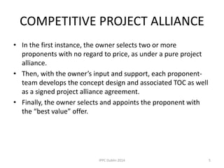 COMPETITIVE PROJECT ALLIANCE
• In the first instance, the owner selects two or more
proponents with no regard to price, as under a pure project
alliance.
• Then, with the owner’s input and support, each proponent-
team develops the concept design and associated TOC as well
as a signed project alliance agreement.
• Finally, the owner selects and appoints the proponent with
the “best value” offer.
5IPPC Dublin 2014
 
