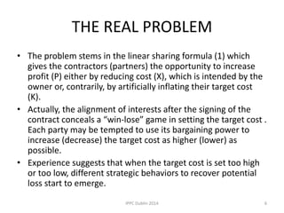 THE REAL PROBLEM
• The problem stems in the linear sharing formula (1) which
gives the contractors (partners) the opportunity to increase
profit (P) either by reducing cost (X), which is intended by the
owner or, contrarily, by artificially inflating their target cost
(K).
• Actually, the alignment of interests after the signing of the
contract conceals a “win-lose” game in setting the target cost .
Each party may be tempted to use its bargaining power to
increase (decrease) the target cost as higher (lower) as
possible.
• Experience suggests that when the target cost is set too high
or too low, different strategic behaviors to recover potential
loss start to emerge.
6IPPC Dublin 2014
 