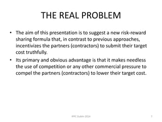 THE REAL PROBLEM
• The aim of this presentation is to suggest a new risk-reward
sharing formula that, in contrast to previous approaches,
incentivizes the partners (contractors) to submit their target
cost truthfully.
• Its primary and obvious advantage is that it makes needless
the use of competition or any other commercial pressure to
compel the partners (contractors) to lower their target cost.
7IPPC Dublin 2014
 