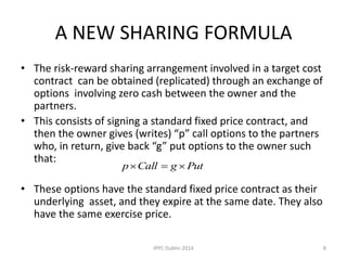 A NEW SHARING FORMULA
• The risk-reward sharing arrangement involved in a target cost
contract can be obtained (replicated) through an exchange of
options involving zero cash between the owner and the
partners.
• This consists of signing a standard fixed price contract, and
then the owner gives (writes) “p” call options to the partners
who, in return, give back “g” put options to the owner such
that:
• These options have the standard fixed price contract as their
underlying asset, and they expire at the same date. They also
have the same exercise price.
PutgCallp 
8IPPC Dublin 2014
 