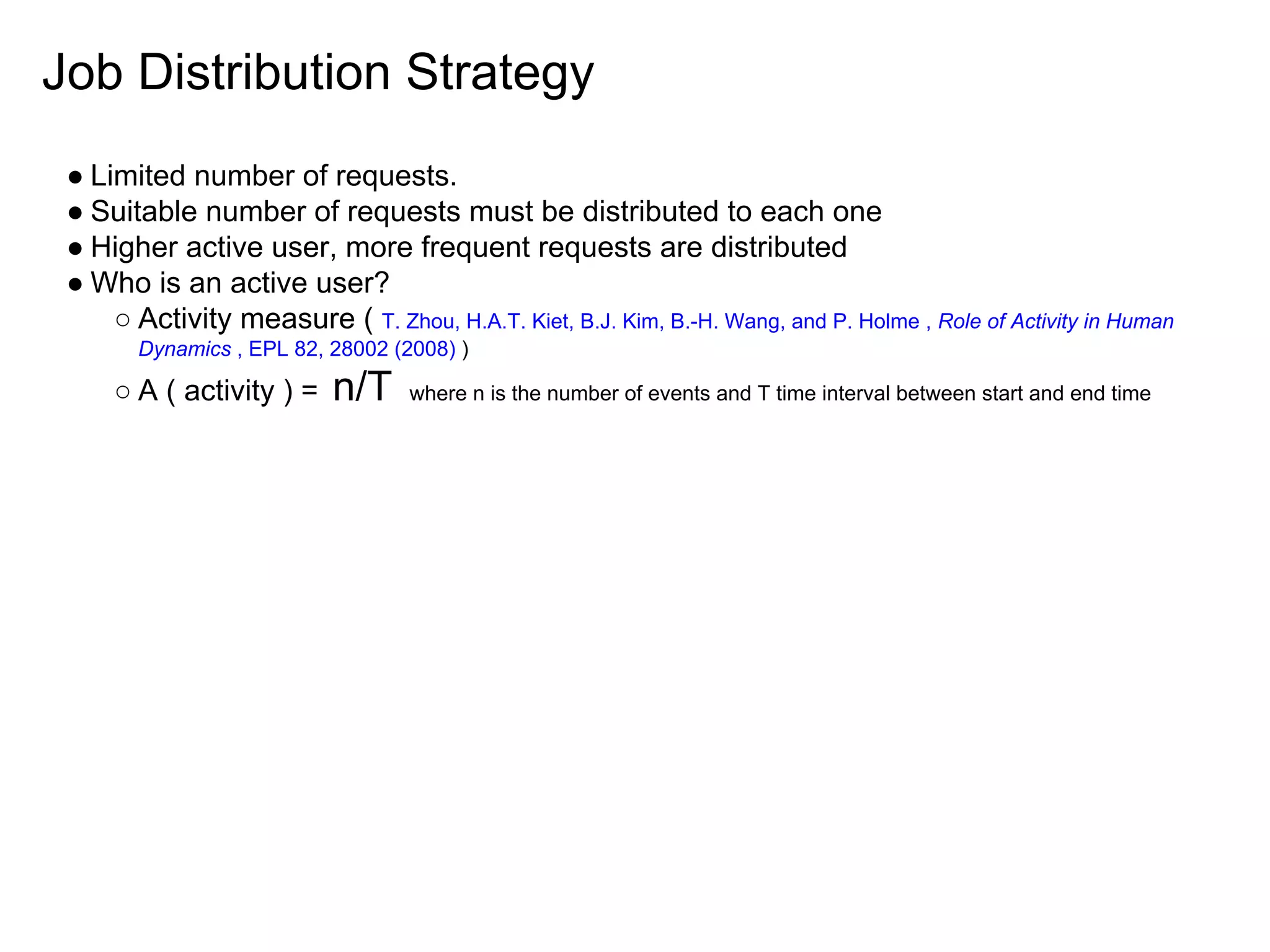 Job Distribution Strategy
● Limited number of requests.
● Suitable number of requests must be distributed to each one
● Higher active user, more frequent requests are distributed
● Who is an active user?
○ Activity measure ( T. Zhou, H.A.T. Kiet, B.J. Kim, B.-H. Wang, and P. Holme , Role of Activity in Human
Dynamics , EPL 82, 28002 (2008) )
○ A ( activity ) = n/T where n is the number of events and T time interval between start and end time
 