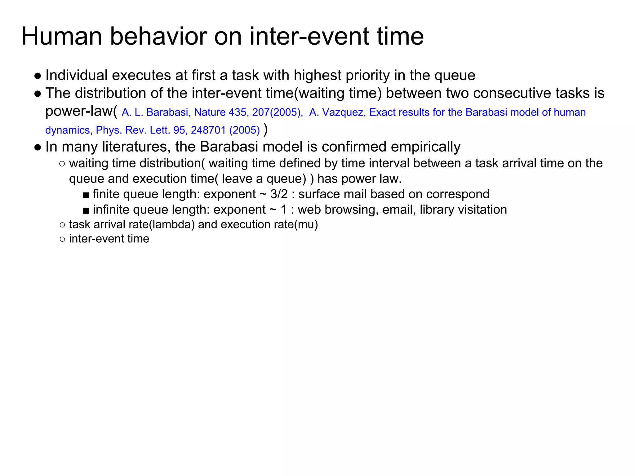 Human behavior on inter-event time
● Individual executes at first a task with highest priority in the queue
● The distribution of the inter-event time(waiting time) between two consecutive tasks is
power-law( A. L. Barabasi, Nature 435, 207(2005), A. Vazquez, Exact results for the Barabasi model of human
dynamics, Phys. Rev. Lett. 95, 248701 (2005) )
● In many literatures, the Barabasi model is confirmed empirically
○ waiting time distribution( waiting time defined by time interval between a task arrival time on the
queue and execution time( leave a queue) ) has power law.
■ finite queue length: exponent ~ 3/2 : surface mail based on correspond
■ infinite queue length: exponent ~ 1 : web browsing, email, library visitation
○ task arrival rate(lambda) and execution rate(mu)
○ inter-event time
 