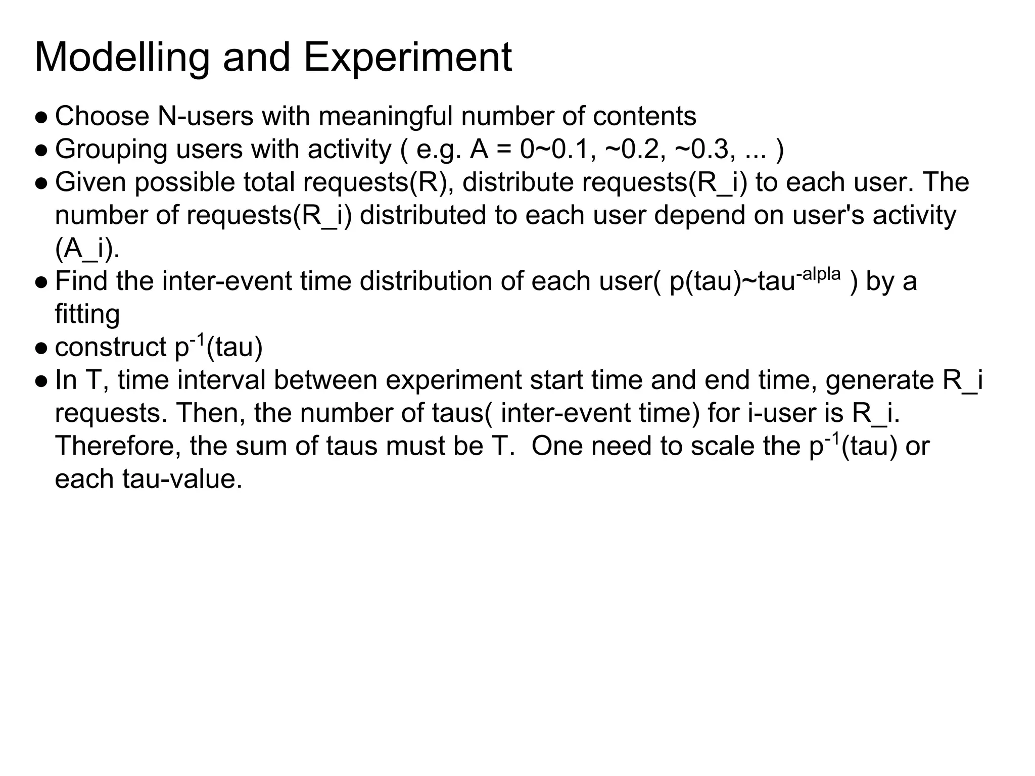 Modelling and Experiment
● Choose N-users with meaningful number of contents
● Grouping users with activity ( e.g. A = 0~0.1, ~0.2, ~0.3, ... )
● Given possible total requests(R), distribute requests(R_i) to each user. The
number of requests(R_i) distributed to each user depend on user's activity
(A_i).
● Find the inter-event time distribution of each user( p(tau)~tau-alpla
) by a
fitting
● construct p-1
(tau)
● In T, time interval between experiment start time and end time, generate R_i
requests. Then, the number of taus( inter-event time) for i-user is R_i.
Therefore, the sum of taus must be T. One need to scale the p-1
(tau) or
each tau-value.
 