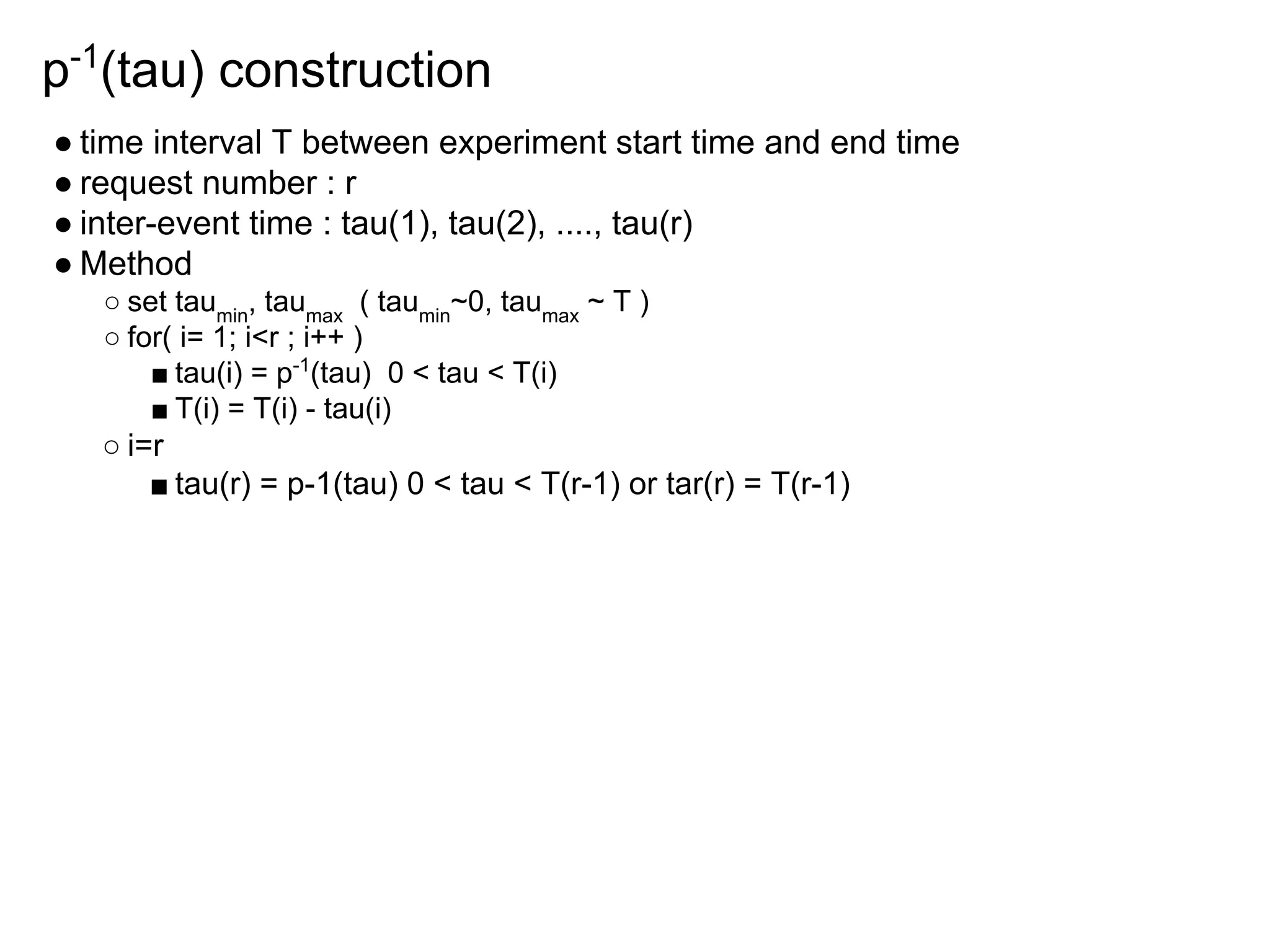 p-1
(tau) construction
● time interval T between experiment start time and end time
● request number : r
● inter-event time : tau(1), tau(2), ...., tau(r)
● Method
○ set taumin
, taumax
( taumin
~0, taumax
~ T )
○ for( i= 1; i<r ; i++ )
■ tau(i) = p-1
(tau) 0 < tau < T(i)
■ T(i) = T(i) - tau(i)
○ i=r
■ tau(r) = p-1(tau) 0 < tau < T(r-1) or tar(r) = T(r-1)
 