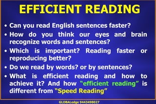EFFICIENT READING
• Can you read English sentences faster?
• How do you think our eyes and brain
  recognize words and sentences?
• Which is important? Reading faster or
  reproducing better?
• Do we read by words? or by sentences?
• What is efficient reading and how to
  achieve it? And how “efficient reading” is
  different from “Speed Reading”
                GLOBALedge 9443498027
 