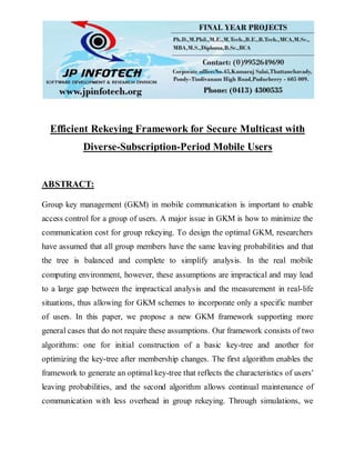Efficient Rekeying Framework for Secure Multicast with
Diverse-Subscription-Period Mobile Users
ABSTRACT:
Group key management (GKM) in mobile communication is important to enable
access control for a group of users. A major issue in GKM is how to minimize the
communication cost for group rekeying. To design the optimal GKM, researchers
have assumed that all group members have the same leaving probabilities and that
the tree is balanced and complete to simplify analysis. In the real mobile
computing environment, however, these assumptions are impractical and may lead
to a large gap between the impractical analysis and the measurement in real-life
situations, thus allowing for GKM schemes to incorporate only a specific number
of users. In this paper, we propose a new GKM framework supporting more
general cases that do not require these assumptions. Our framework consists of two
algorithms: one for initial construction of a basic key-tree and another for
optimizing the key-tree after membership changes. The first algorithm enables the
framework to generate an optimal key-tree that reflects the characteristics of users’
leaving probabilities, and the second algorithm allows continual maintenance of
communication with less overhead in group rekeying. Through simulations, we
 