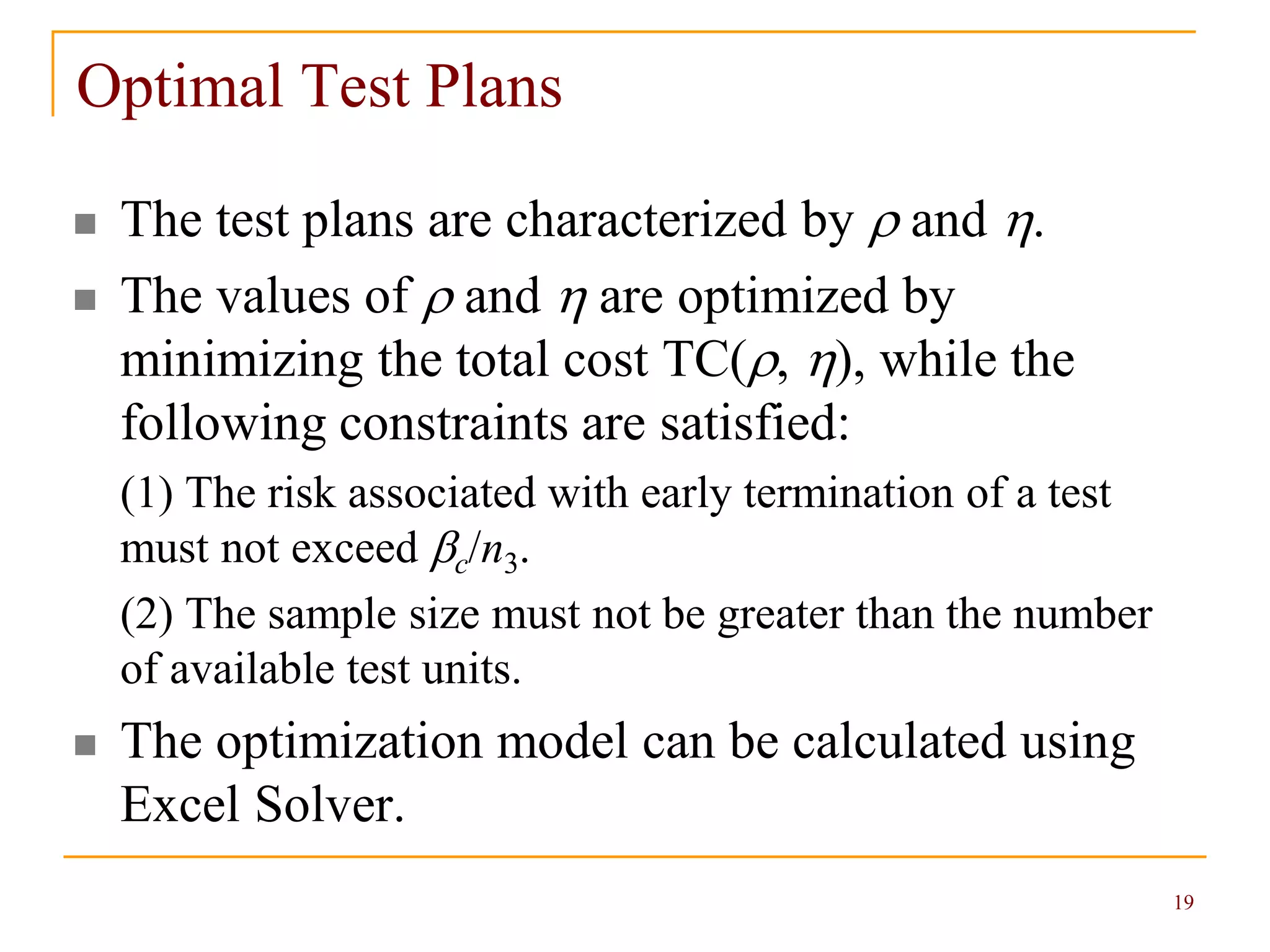 19
Optimal Test Plans
 The test plans are characterized by  and .
 The values of  and  are optimized by
minimizing the total cost TC(, ), while the
following constraints are satisfied:
(1) The risk associated with early termination of a test
must not exceed c/n3.
(2) The sample size must not be greater than the number
of available test units.
 The optimization model can be calculated using
Excel Solver.
 