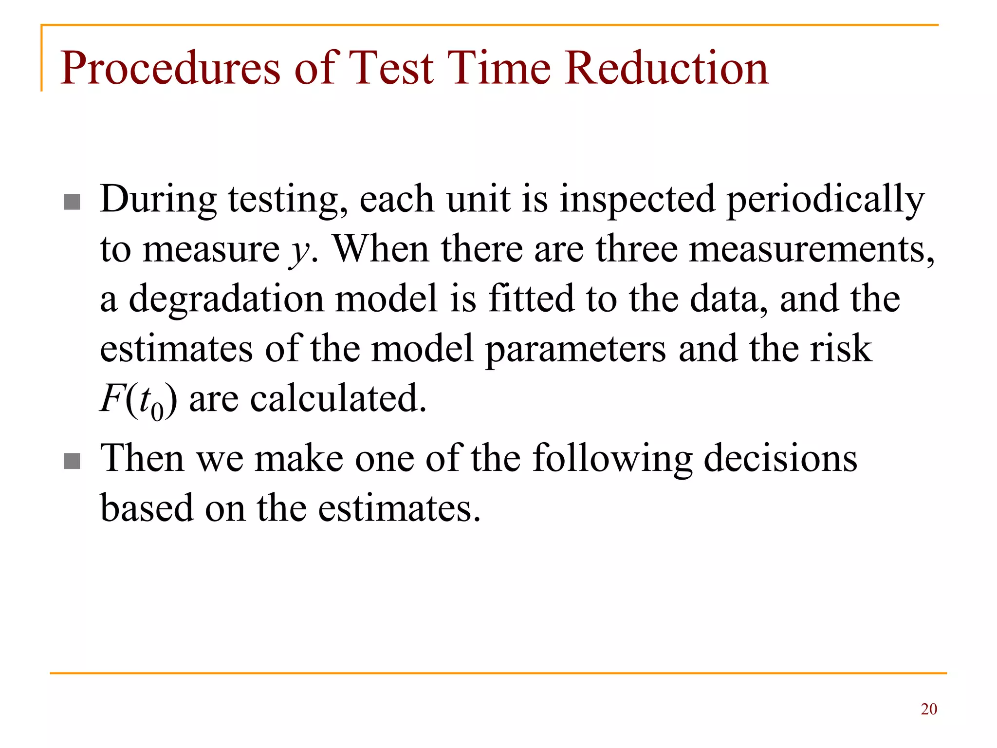 20
Procedures of Test Time Reduction
 During testing, each unit is inspected periodically
to measure y. When there are three measurements,
a degradation model is fitted to the data, and the
estimates of the model parameters and the risk
F(t0) are calculated.
 Then we make one of the following decisions
based on the estimates.
 