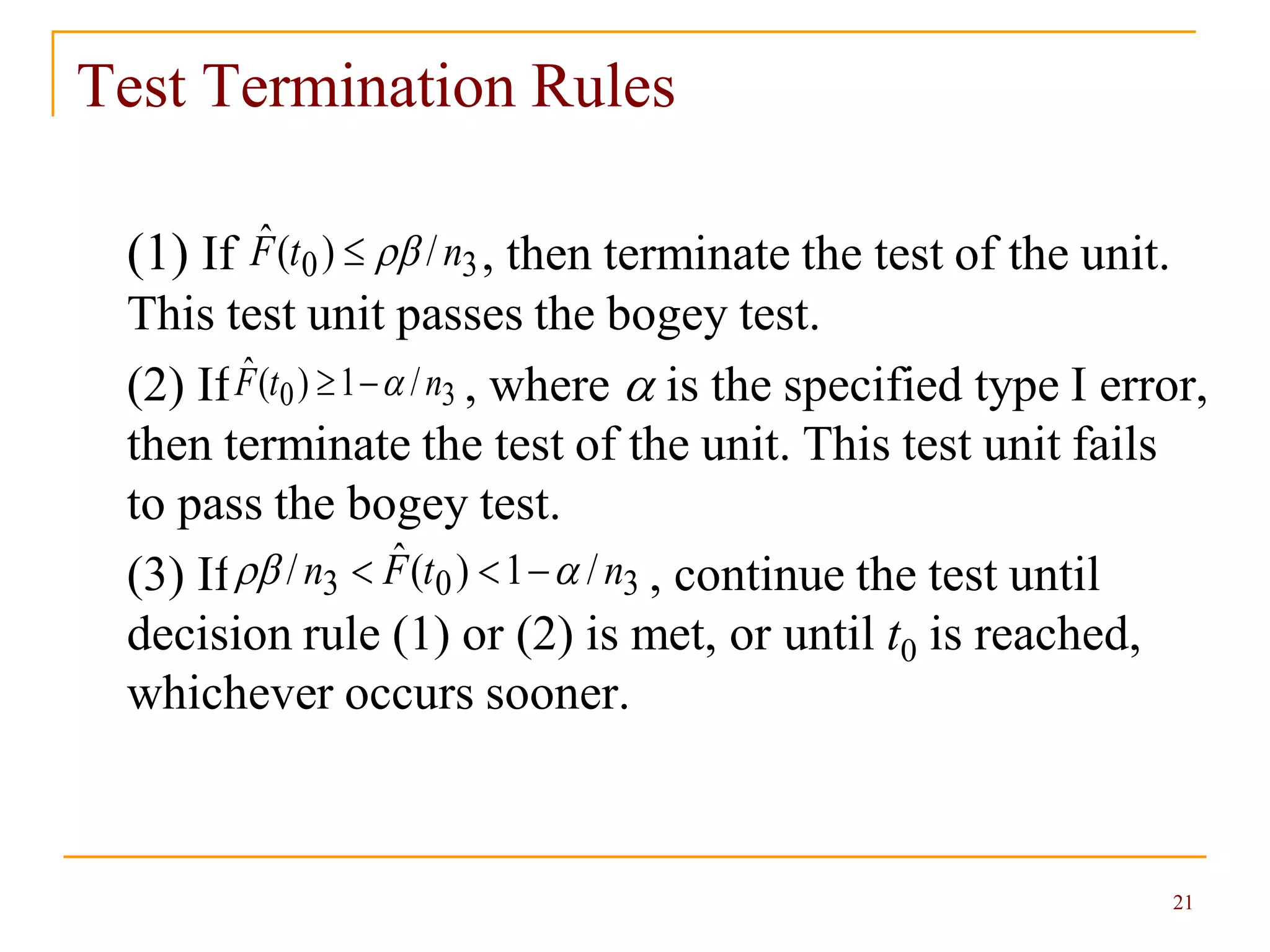21
Test Termination Rules
(1) If , then terminate the test of the unit.
This test unit passes the bogey test.
(2) If , where  is the specified type I error,
then terminate the test of the unit. This test unit fails
to pass the bogey test.
(3) If , continue the test until
decision rule (1) or (2) is met, or until t0 is reached,
whichever occurs sooner.
30 /)(ˆ ntF 
30 /1)(ˆ ntF 
303 /1)(ˆ/ ntFn  
 
